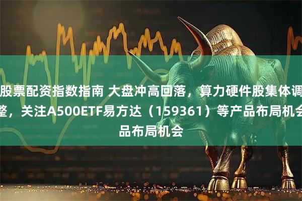 股票配资指数指南 大盘冲高回落，算力硬件股集体调整，关注A500ETF易方达（159361）等产品布局机会
