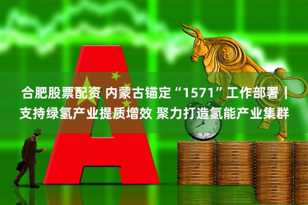 合肥股票配资 内蒙古锚定“1571”工作部署｜支持绿氢产业提质增效 聚力打造氢能产业集群