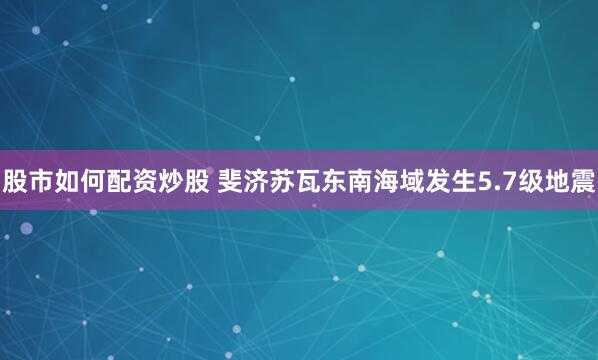 股市如何配资炒股 斐济苏瓦东南海域发生5.7级地震