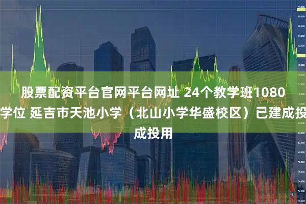 股票配资平台官网平台网址 24个教学班1080个学位 延吉市天池小学(北山小学华盛校区)已建成投用