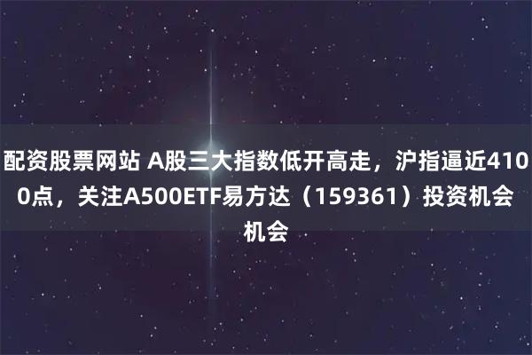 配资股票网站 A股三大指数低开高走，沪指逼近4100点，关注A500ETF易方达（159361）投资机会