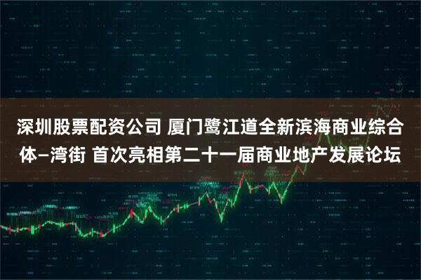 深圳股票配资公司 厦门鹭江道全新滨海商业综合体—湾街 首次亮相第二十一届商业地产发展论坛