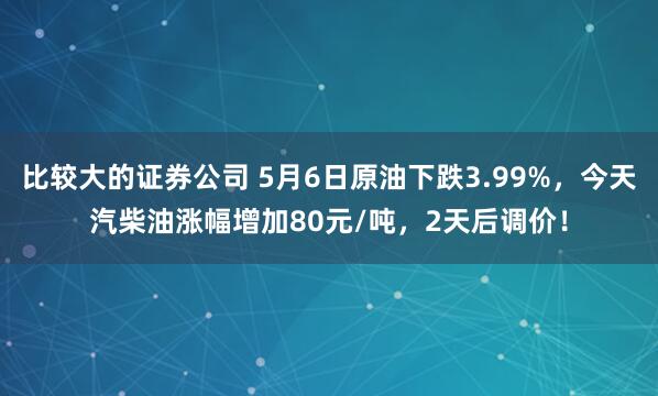 比较大的证券公司 5月6日原油下跌3.99%，今天汽柴油涨幅增加80元/吨，2天后调价！