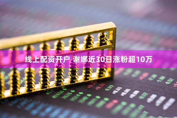 线上配资开户 谢娜近30日涨粉超10万