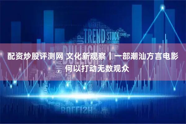配资炒股评测网 文化新观察｜一部潮汕方言电影，何以打动无数观众