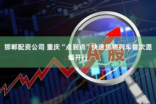 邯郸配资公司 重庆“点到点”快速货物列车首次混编开行
