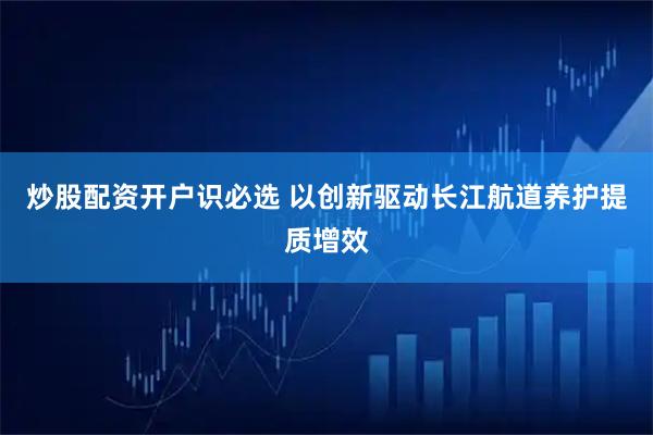 炒股配资开户识必选 以创新驱动长江航道养护提质增效
