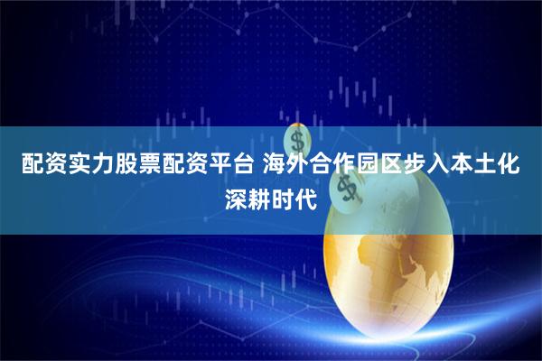 配资实力股票配资平台 海外合作园区步入本土化深耕时代