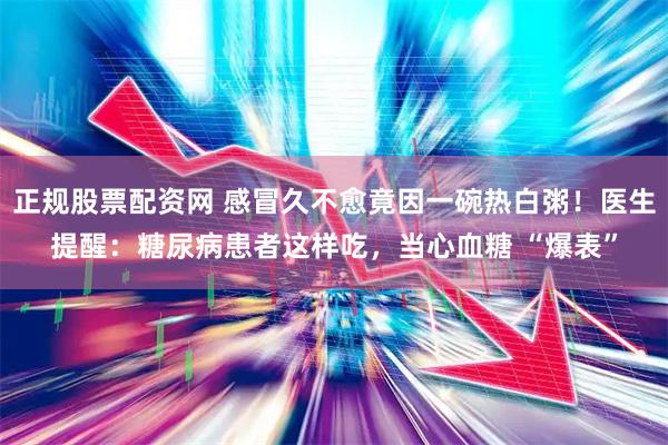正规股票配资网 感冒久不愈竟因一碗热白粥！医生提醒：糖尿病患者这样吃，当心血糖 “爆表”