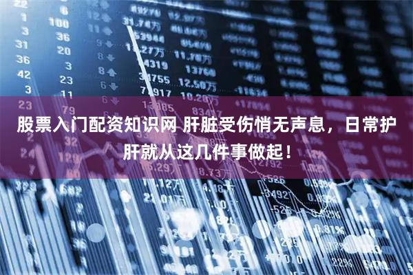 股票入门配资知识网 肝脏受伤悄无声息，日常护肝就从这几件事做起！