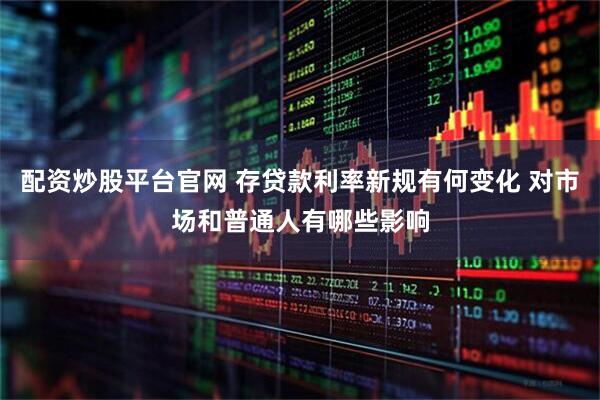 配资炒股平台官网 存贷款利率新规有何变化 对市场和普通人有哪些影响