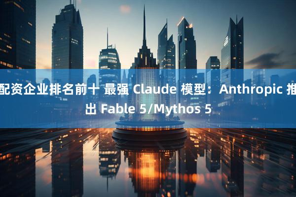 配资企业排名前十 最强 Claude 模型：Anthropic 推出 Fable 5/Mythos 5