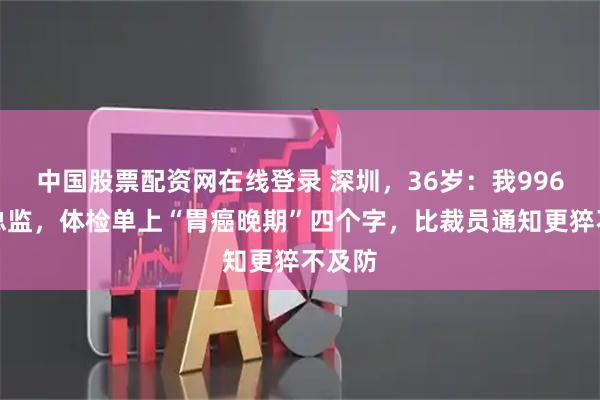 中国股票配资网在线登录 深圳，36岁：我996拼到总监，体检单上“胃癌晚期”四个字，比裁员通知更猝不及防