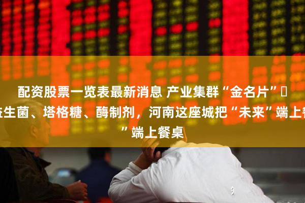 配资股票一览表最新消息 产业集群“金名片”㉗丨益生菌、塔格糖、酶制剂，河南这座城把“未来”端上餐桌