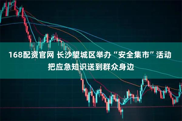 168配资官网 长沙望城区举办“安全集市”活动 把应急知识送到群众身边