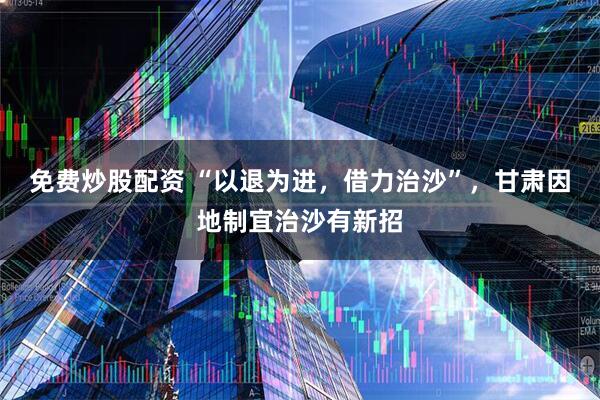 免费炒股配资 “以退为进，借力治沙”，甘肃因地制宜治沙有新招