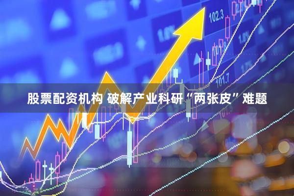 股票配资机构 破解产业科研“两张皮”难题
