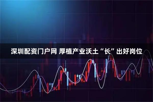 深圳配资门户网 厚植产业沃土“长”出好岗位
