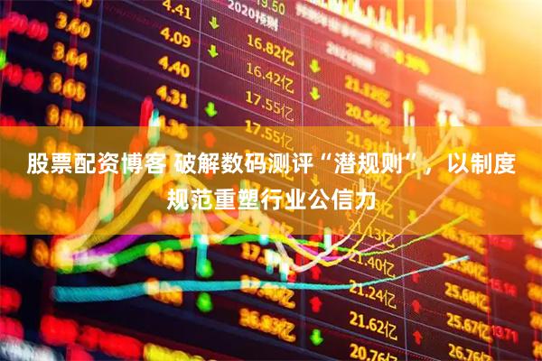 股票配资博客 破解数码测评“潜规则”,以制度规范重塑行业公信力